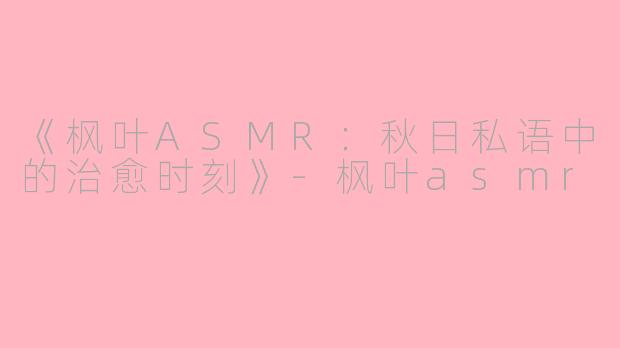 《枫叶ASMR：秋日私语中的治愈时刻》-枫叶asmr