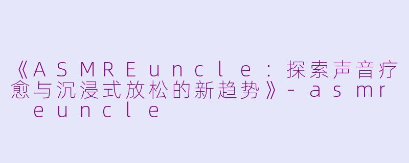 《ASMREuncle：探索声音疗愈与沉浸式放松的新趋势》-asmr euncle