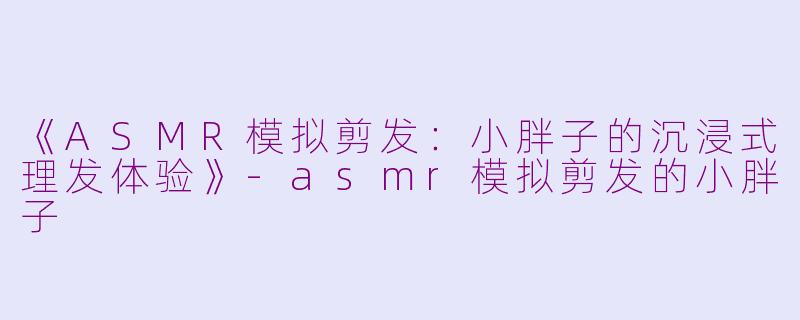 《ASMR模拟剪发：小胖子的沉浸式理发体验》-asmr模拟剪发的小胖子