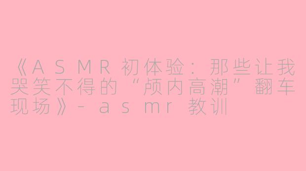 《ASMR初体验：那些让我哭笑不得的“颅内高潮”翻车现场》-asmr教训
