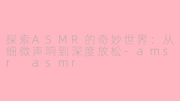 探索ASMR的奇妙世界：从细微声响到深度放松-amsr asmr