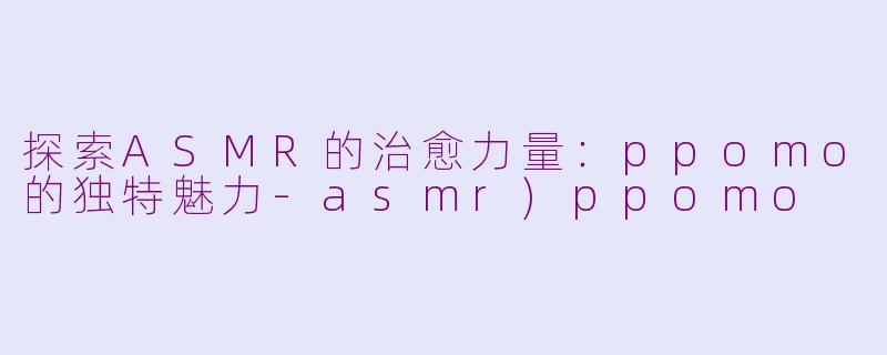 探索ASMR的治愈力量：ppomo的独特魅力-asmr)ppomo