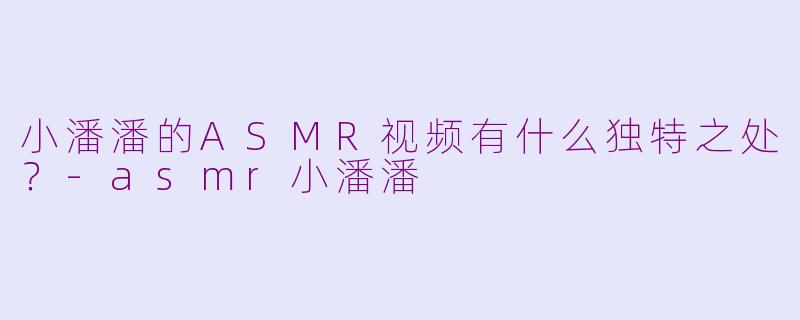 小潘潘的ASMR视频有什么独特之处？-asmr小潘潘