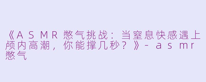 《ASMR憋气挑战：当窒息快感遇上颅内高潮，你能撑几秒？》-asmr憋气