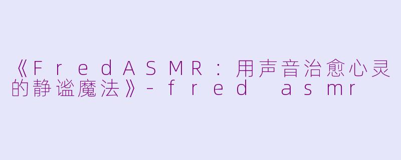 《FredASMR：用声音治愈心灵的静谧魔法》-fred asmr
