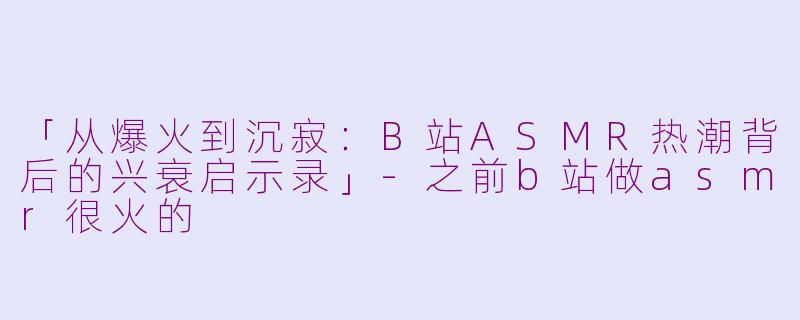 「从爆火到沉寂：B站ASMR热潮背后的兴衰启示录」-之前b站做asmr很火的