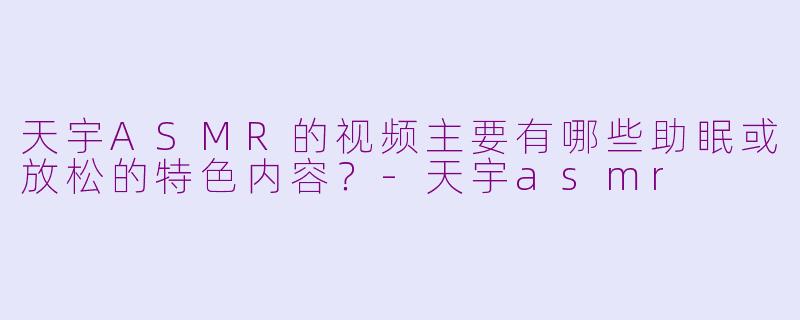 天宇ASMR的视频主要有哪些助眠或放松的特色内容？-天宇asmr