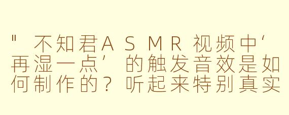 "不知君ASMR视频中‘再湿一点’的触发音效是如何制作的?听起来特别真实沉浸!"