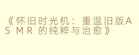 《怀旧时光机：重温旧版ASMR的纯粹与治愈》
