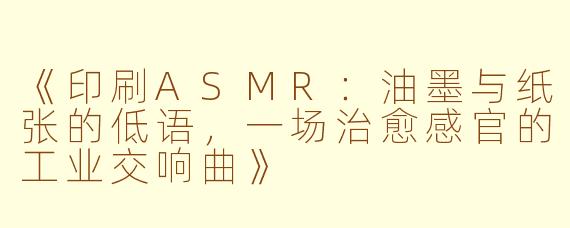 《印刷ASMR：油墨与纸张的低语，一场治愈感官的工业交响曲》