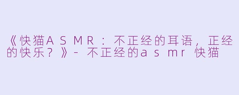 《快猫ASMR：不正经的耳语，正经的快乐？》-不正经的asmr快猫