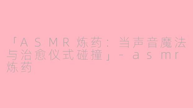 「ASMR炼药：当声音魔法与治愈仪式碰撞」-asmr炼药