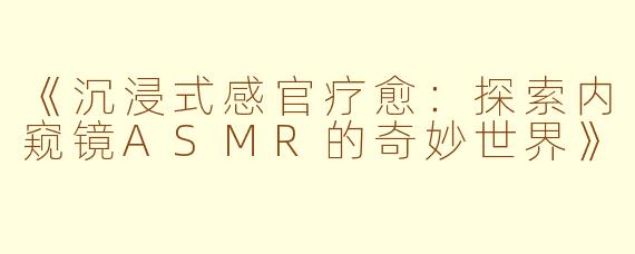 《沉浸式感官疗愈：探索内窥镜ASMR的奇妙世界》