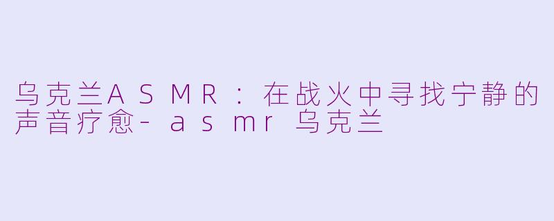 乌克兰ASMR：在战火中寻找宁静的声音疗愈-asmr乌克兰