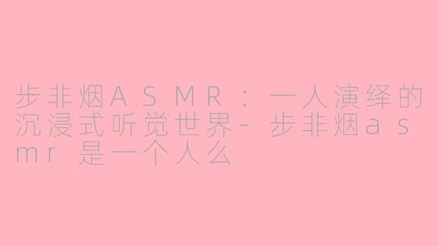 步非烟ASMR：一人演绎的沉浸式听觉世界-步非烟asmr是一个人么