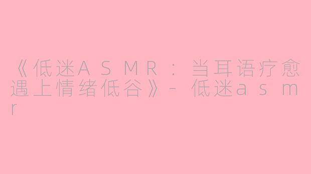 《低迷ASMR：当耳语疗愈遇上情绪低谷》-低迷asmr