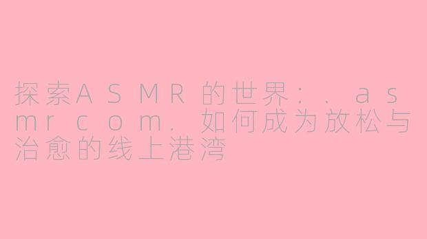探索ASMR的世界：.asmrcom.如何成为放松与治愈的线上港湾