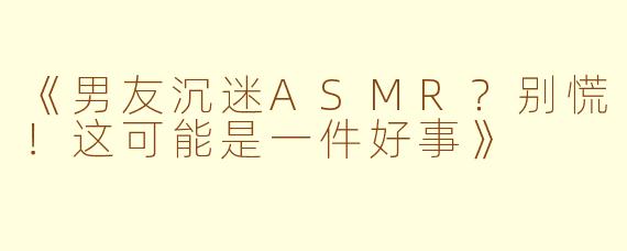 《男友沉迷ASMR？别慌！这可能是一件好事》