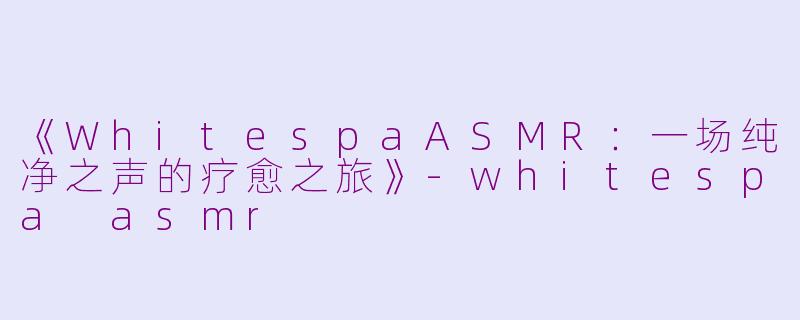 《WhitespaASMR：一场纯净之声的疗愈之旅》-whitespa asmr