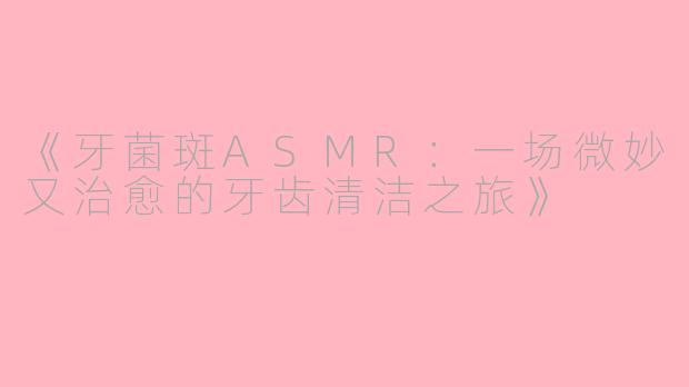《牙菌斑ASMR：一场微妙又治愈的牙齿清洁之旅》