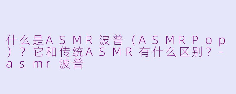 什么是ASMR波普（ASMRPop）？它和传统ASMR有什么区别？-asmr波普