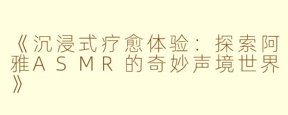 《沉浸式疗愈体验：探索阿雅ASMR的奇妙声境世界》
