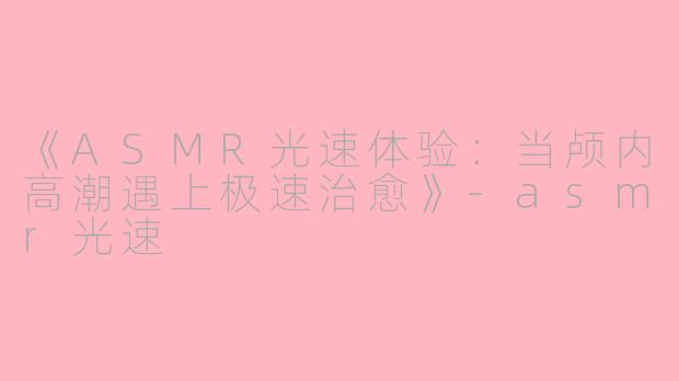 《ASMR光速体验：当颅内高潮遇上极速治愈》-asmr光速