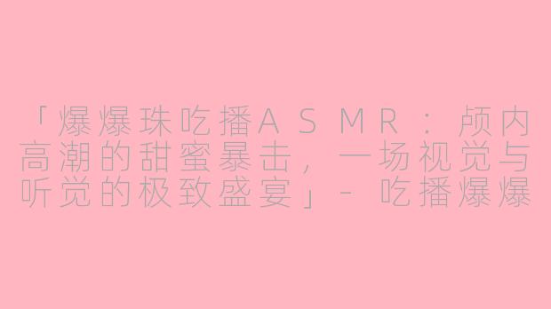 「爆爆珠吃播ASMR：颅内高潮的甜蜜暴击，一场视觉与听觉的极致盛宴」-吃播爆爆珠视频ASMR