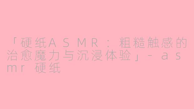 「硬纸ASMR：粗糙触感的治愈魔力与沉浸体验」-asmr硬纸