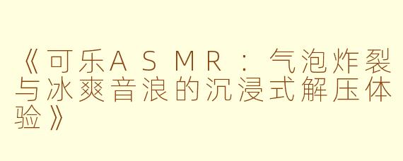 《可乐ASMR：气泡炸裂与冰爽音浪的沉浸式解压体验》