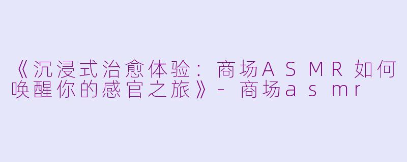 《沉浸式治愈体验：商场ASMR如何唤醒你的感官之旅》-商场asmr