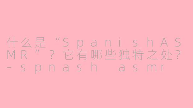 什么是“SpanishASMR”？它有哪些独特之处？-spnash asmr