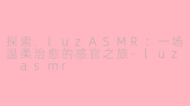 探索.luzASMR：一场温柔治愈的感官之旅-luz asmr