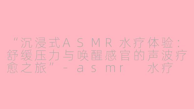 “沉浸式ASMR水疗体验：舒缓压力与唤醒感官的声波疗愈之旅”-asmr 水疗