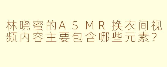 林晓蜜的ASMR换衣间视频内容主要包含哪些元素？