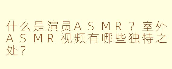 什么是演员ASMR?室外ASMR视频有哪些独特之处?