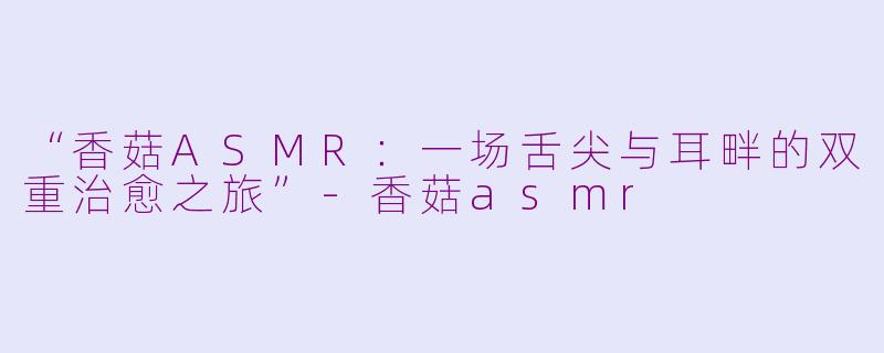 “香菇ASMR：一场舌尖与耳畔的双重治愈之旅”-香菇asmr