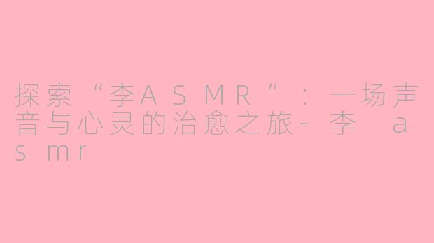 探索“李ASMR”：一场声音与心灵的治愈之旅-李 asmr