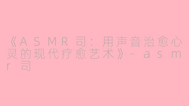 《ASMR司：用声音治愈心灵的现代疗愈艺术》-asmr司