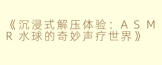 《沉浸式解压体验：ASMR水球的奇妙声疗世界》