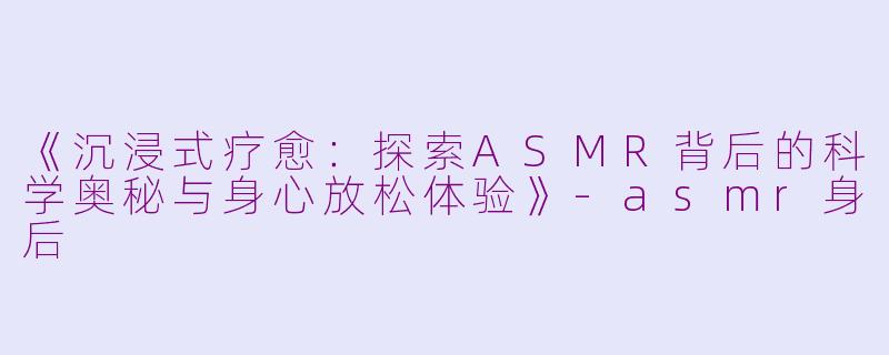 《沉浸式疗愈：探索ASMR背后的科学奥秘与身心放松体验》-asmr身后