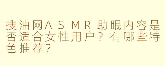 搜油网ASMR助眠内容是否适合女性用户?有哪些特色推荐?