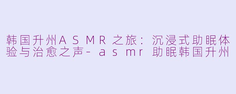 韩国升州ASMR之旅：沉浸式助眠体验与治愈之声-asmr助眠韩国升州