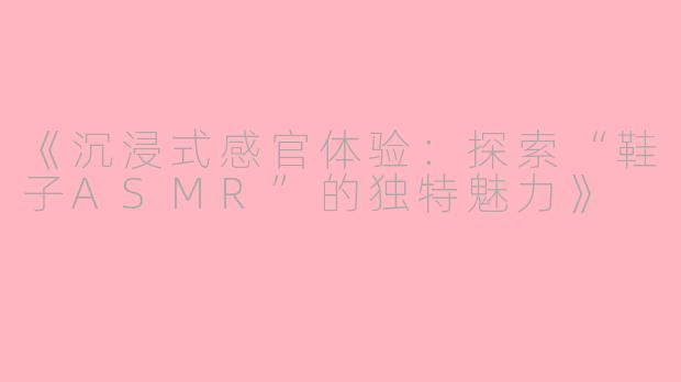 《沉浸式感官体验：探索“鞋子ASMR”的独特魅力》