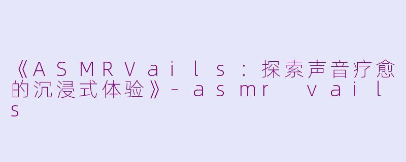 《ASMRVails：探索声音疗愈的沉浸式体验》-asmr vails