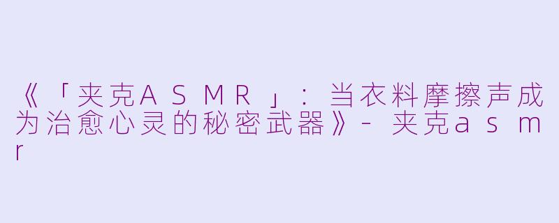 《「夹克ASMR」：当衣料摩擦声成为治愈心灵的秘密武器》-夹克asmr