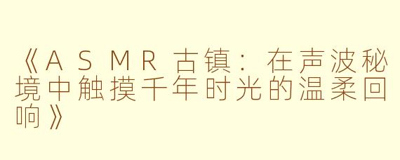 《ASMR古镇：在声波秘境中触摸千年时光的温柔回响》