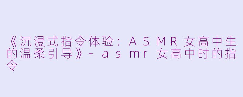 《沉浸式指令体验：ASMR女高中生的温柔引导》-asmr女高中时的指令