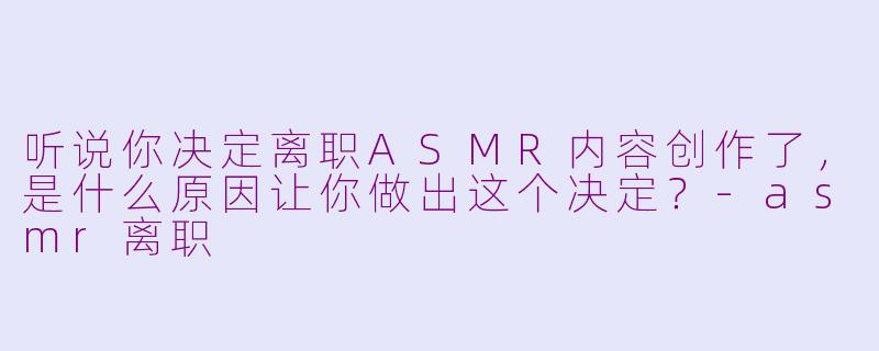 听说你决定离职ASMR内容创作了，是什么原因让你做出这个决定？-asmr离职