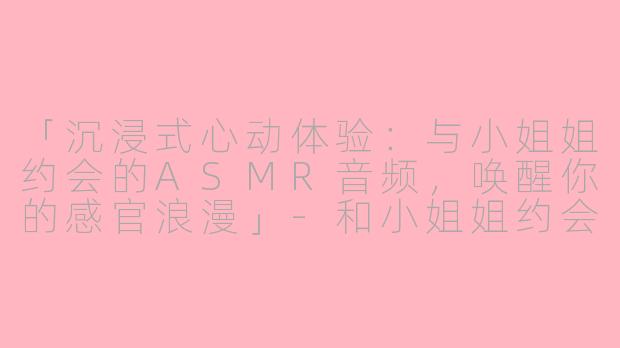 「沉浸式心动体验：与小姐姐约会的ASMR音频，唤醒你的感官浪漫」-和小姐姐约会asmr音频